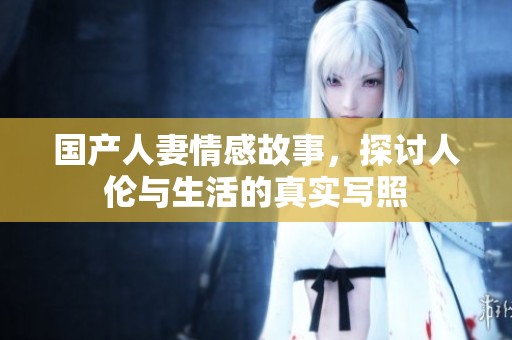 国产人妻情感故事，探讨人伦与生活的真实写照