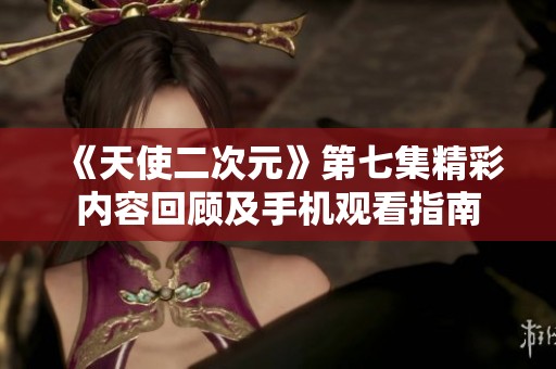 《天使二次元》第七集精彩内容回顾及手机观看指南