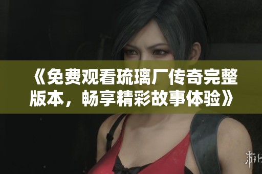 《免费观看琉璃厂传奇完整版本，畅享精彩故事体验》