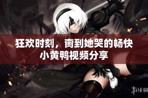 狂欢时刻，脔到她哭的畅快小黄鸭视频分享