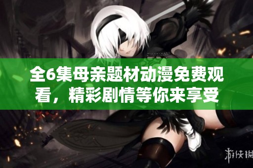 全6集母亲题材动漫免费观看，精彩剧情等你来享受