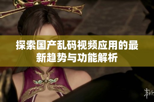 探索国产乱码视频应用的最新趋势与功能解析