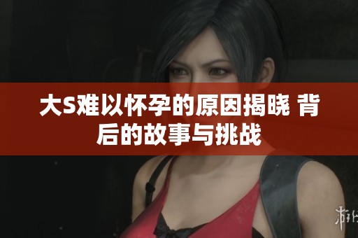 大S难以怀孕的原因揭晓 背后的故事与挑战