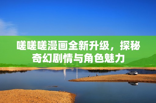 嗟嗟嗟漫画全新升级，探秘奇幻剧情与角色魅力