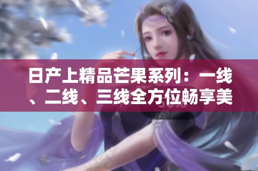 日产上精品芒果系列：一线、二线、三线全方位畅享美味体验