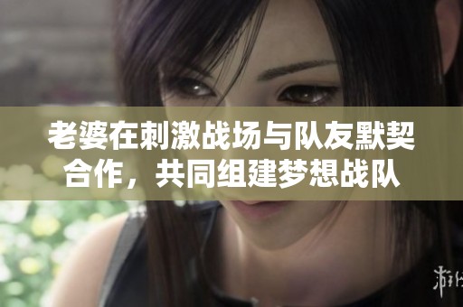 老婆在刺激战场与队友默契合作，共同组建梦想战队