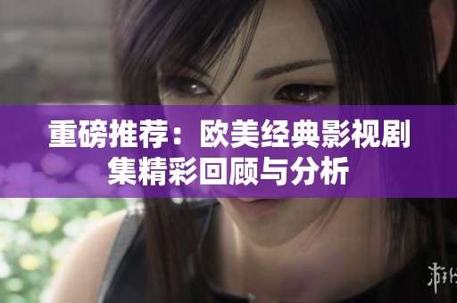 重磅推荐：欧美经典影视剧集精彩回顾与分析