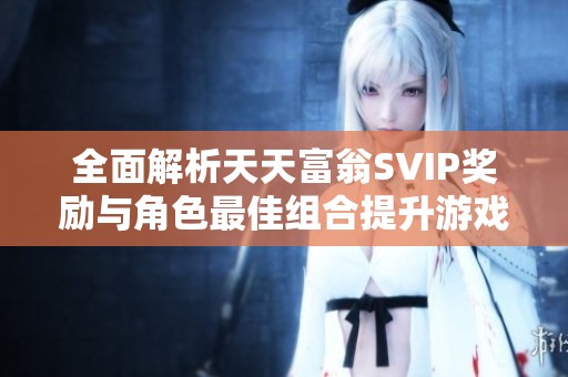 全面解析天天富翁SVIP奖励与角色最佳组合提升游戏体验