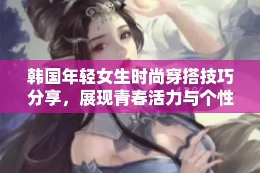 韩国年轻女生时尚穿搭技巧分享，展现青春活力与个性魅力