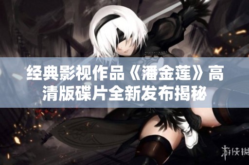 经典影视作品《潘金莲》高清版碟片全新发布揭秘