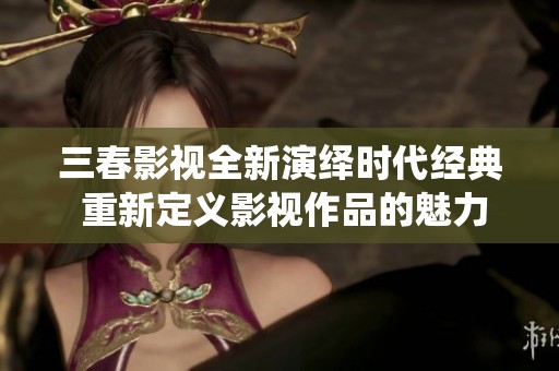 三春影视全新演绎时代经典 重新定义影视作品的魅力与价值
