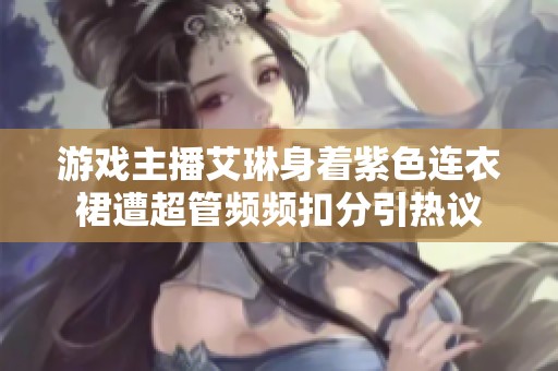 游戏主播艾琳身着紫色连衣裙遭超管频频扣分引热议