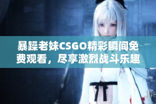 暴躁老妹CSGO精彩瞬间免费观看，尽享激烈战斗乐趣