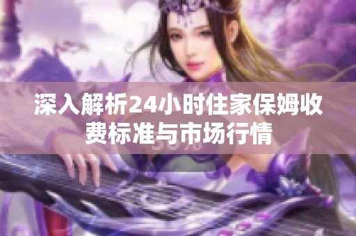 深入解析24小时住家保姆收费标准与市场行情