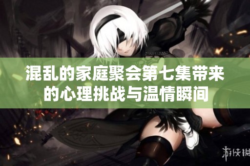 混乱的家庭聚会第七集带来的心理挑战与温情瞬间