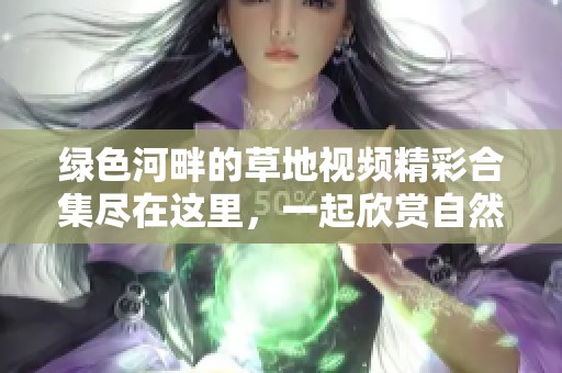 绿色河畔的草地视频精彩合集尽在这里，一起欣赏自然魅力