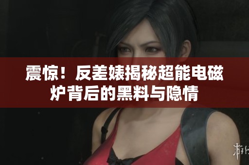 震惊！反差婊揭秘超能电磁炉背后的黑料与隐情