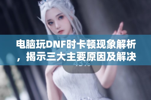 电脑玩DNF时卡顿现象解析，揭示三大主要原因及解决办法
