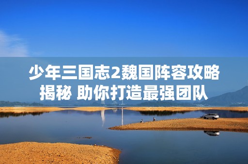 少年三国志2魏国阵容攻略揭秘 助你打造最强团队