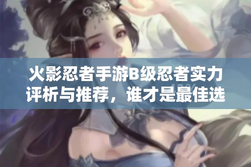 火影忍者手游B级忍者实力评析与推荐，谁才是最佳选择？