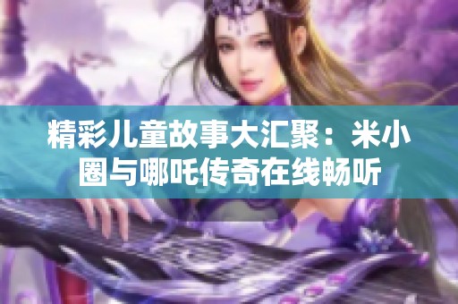 精彩儿童故事大汇聚：米小圈与哪吒传奇在线畅听