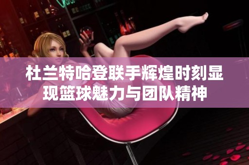 杜兰特哈登联手辉煌时刻显现篮球魅力与团队精神