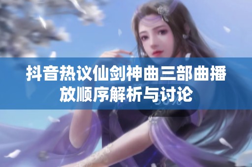 抖音热议仙剑神曲三部曲播放顺序解析与讨论