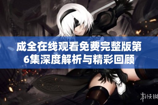 成全在线观看免费完整版第6集深度解析与精彩回顾