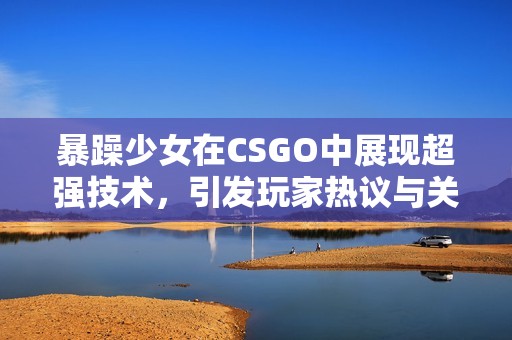 暴躁少女在CSGO中展现超强技术，引发玩家热议与关注