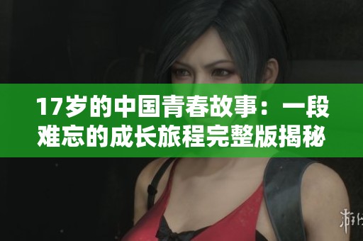 17岁的中国青春故事：一段难忘的成长旅程完整版揭秘