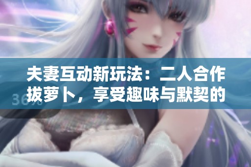 夫妻互动新玩法：二人合作拔萝卜，享受趣味与默契的完美结合