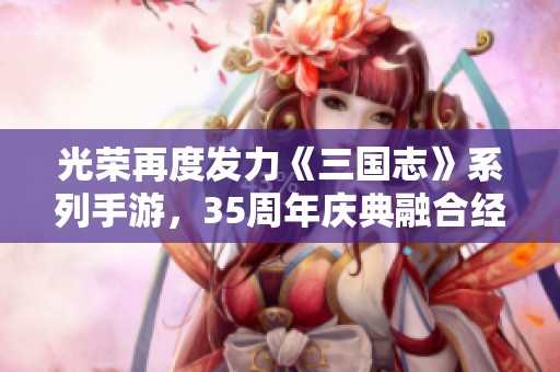 光荣再度发力《三国志》系列手游，35周年庆典融合经典与创新带来全新体验
