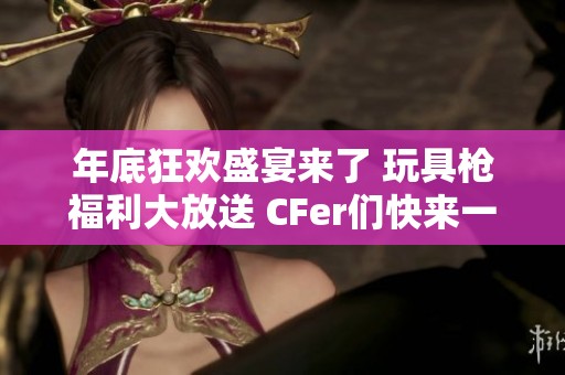 年底狂欢盛宴来了 玩具枪福利大放送 CFer们快来一起嗨翻吧