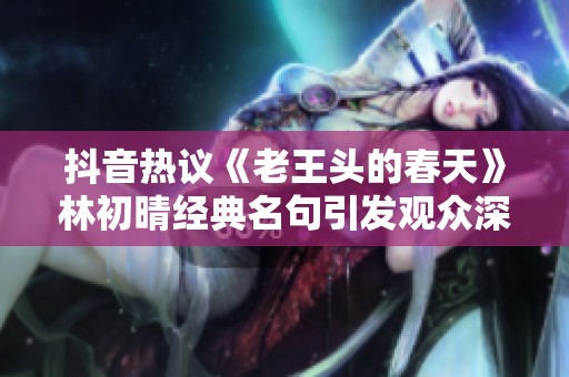 抖音热议《老王头的春天》林初晴经典名句引发观众深思与共鸣