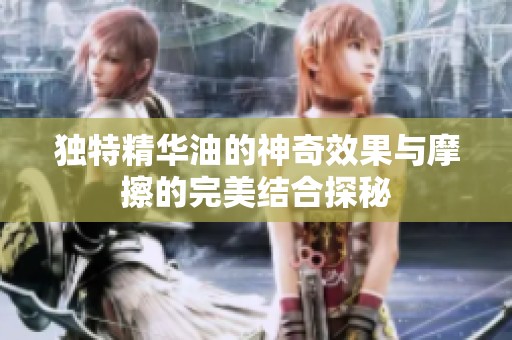 独特精华油的神奇效果与摩擦的完美结合探秘