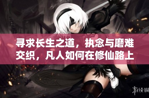 寻求长生之道，执念与磨难交织，凡人如何在修仙路上坚定信念直面传奇人生