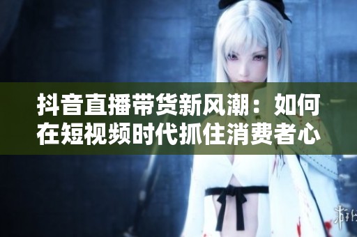 抖音直播带货新风潮：如何在短视频时代抓住消费者心？