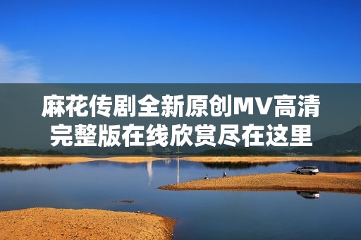 麻花传剧全新原创MV高清完整版在线欣赏尽在这里
