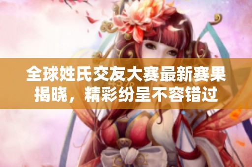 全球姓氏交友大赛最新赛果揭晓，精彩纷呈不容错过