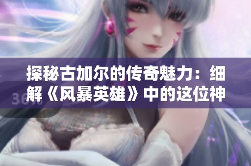 探秘古加尔的传奇魅力：细解《风暴英雄》中的这位神秘英雄角色背景与故事