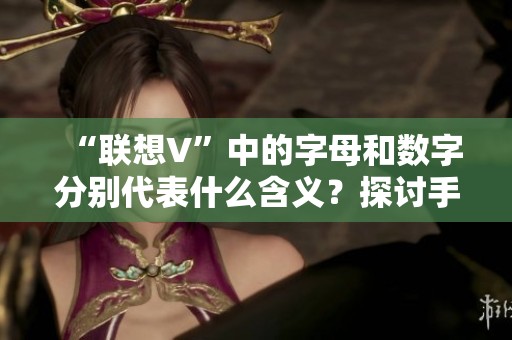 “联想V”中的字母和数字分别代表什么含义？探讨手机型号命名背后的故事与意义。