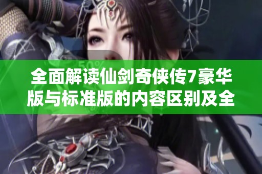 全面解读仙剑奇侠传7豪华版与标准版的内容区别及全攻略分享