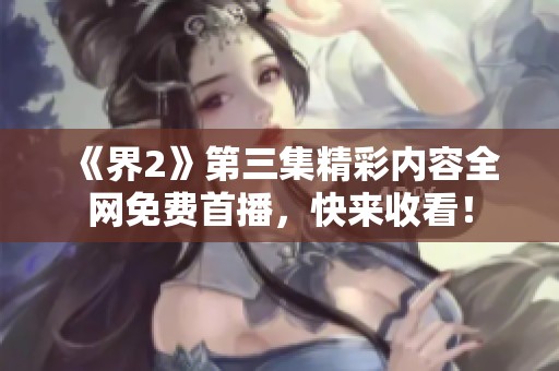 《界2》第三集精彩内容全网免费首播，快来收看！