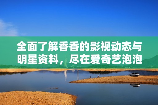 全面了解香香的影视动态与明星资料，尽在爱奇艺泡泡平台合集与分享专区