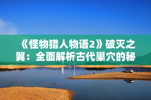 《怪物猎人物语2》破灭之翼：全面解析古代巢穴的秘密与攻略指南