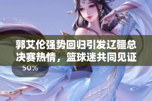 郭艾伦强势回归引发辽疆总决赛热情，篮球迷共同见证激烈对决盛况