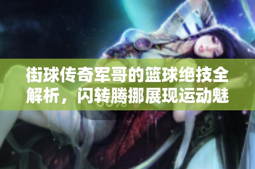 街球传奇军哥的篮球绝技全解析，闪转腾挪展现运动魅力与文化底蕴
