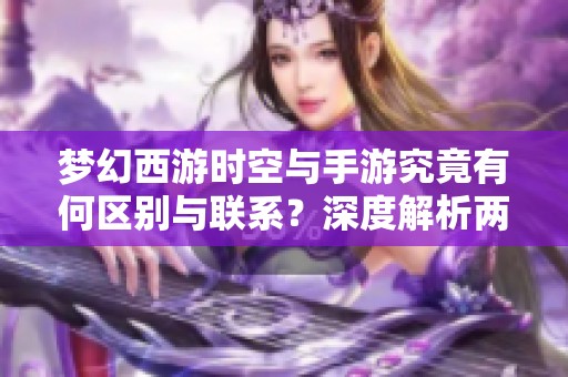 梦幻西游时空与手游究竟有何区别与联系？深度解析两款游戏的异同点与特色