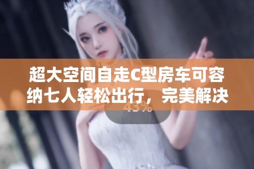 超大空间自走C型房车可容纳七人轻松出行，完美解决家庭旅行烦恼