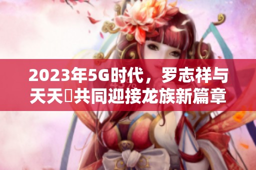 2023年5G时代，罗志祥与天天奭共同迎接龙族新篇章